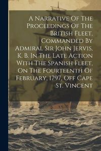 Cover image for A Narrative Of The Proceedings Of The British Fleet, Commanded By Admiral Sir John Jervis, K. B. In The Late Action With The Spanish Fleet, On The Fourteenth Of February, 1797, Off Cape St. Vincent