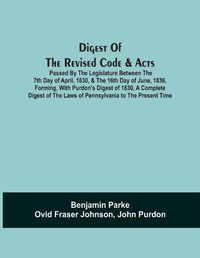 Cover image for Digest Of The Revised Code & Acts Passed By The Legislature Between The 7Th Day Of April, 1830, & The 16Th Day Of June, 1836, Forming, With Purdon'S Digest Of 1830, A Complete Digest Of The Laws Of Pennsylvania To The Present Time