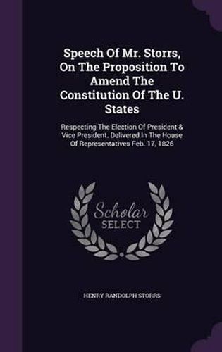 Speech of Mr. Storrs, on the Proposition to Amend the Constitution of the U. States: Respecting the Election of President & Vice President. Delivered in the House of Representatives Feb. 17, 1826