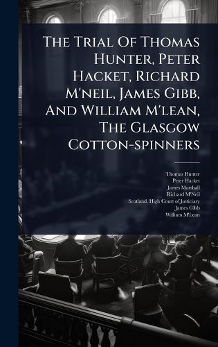 Cover image for The Trial Of Thomas Hunter, Peter Hacket, Richard M'neil, James Gibb, And William M'lean, The Glasgow Cotton-spinners
