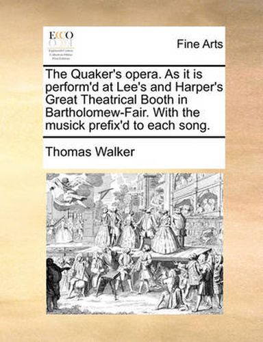 The Quaker's Opera. as It Is Perform'd at Lee's and Harper's Great Theatrical Booth in Bartholomew-Fair. with the Musick Prefix'd to Each Song.