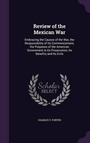 Review of the Mexican War: Embracing the Causes of the War, the Responsibility of Its Commencement, the Purposes of the American Government in Its Prosecution, Its Benefits and Its Evils