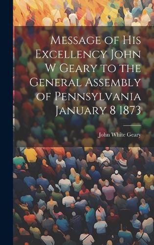 Cover image for Message of His Excellency John W Geary to the General Assembly of Pennsylvania January 8 1873