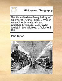 Cover image for The Life and Extraordinary History of the Chevalier John Taylor. ... Written from Authentic Materials, and Published by His Son, John Taylor, Oculist. in Two Volumes. ... Volume 2 of 2