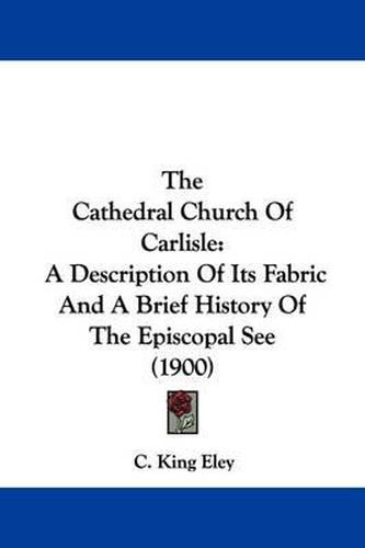 Cover image for The Cathedral Church of Carlisle: A Description of Its Fabric and a Brief History of the Episcopal See (1900)