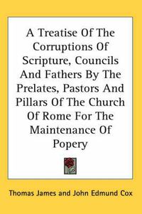 Cover image for A Treatise of the Corruptions of Scripture, Councils and Fathers by the Prelates, Pastors and Pillars of the Church of Rome for the Maintenance of Popery