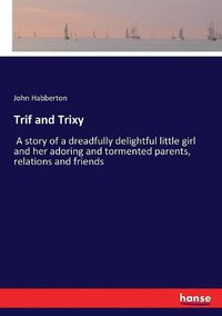 Cover image for Trif and Trixy: A story of a dreadfully delightful little girl and her adoring and tormented parents, relations and friends