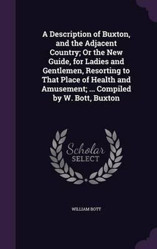 Cover image for A Description of Buxton, and the Adjacent Country; Or the New Guide, for Ladies and Gentlemen, Resorting to That Place of Health and Amusement; ... Compiled by W. Bott, Buxton