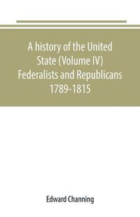 Cover image for A history of the United State (Volume IV) Federalists and Republicans 1789-1815