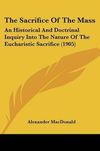 Cover image for The Sacrifice of the Mass: An Historical and Doctrinal Inquiry Into the Nature of the Eucharistic Sacrifice (1905)