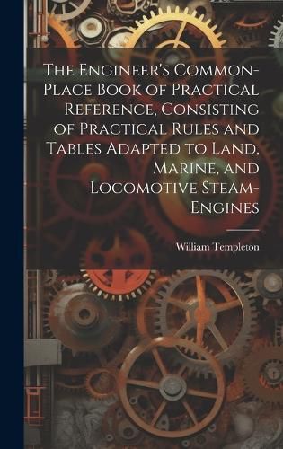 Cover image for The Engineer's Common-Place Book of Practical Reference, Consisting of Practical Rules and Tables Adapted to Land, Marine, and Locomotive Steam-Engines