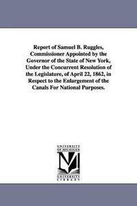 Cover image for Report of Samuel B. Ruggles, Commissioner Appointed by the Governor of the State of New York, Under the Concurrent Resolution of the Legislature, of April 22, 1862, in Respect to the Enlargement of the Canals For National Purposes.