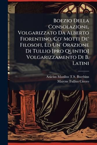 Cover image for Boezio Della Consolazione, Volgarizzato Da Alberto Fiorentino. Co' Motti de' Filosofi, Ed Un' Orazione Di Tullio [Pro Quintio] Volgarizzamento Di B. Latini