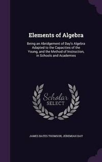 Cover image for Elements of Algebra: Being an Abridgement of Day's Algebra Adapted to the Capacities of the Young, and the Method of Instruction, in Schools and Academies