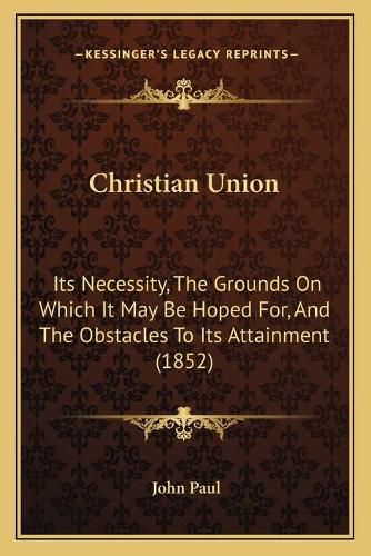 Cover image for Christian Union: Its Necessity, the Grounds on Which It May Be Hoped For, and the Obstacles to Its Attainment (1852)