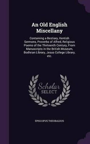 Cover image for An Old English Miscellany: Containing a Bestiary, Kentish Sermons, Proverbs of Alfred, Religious Poems of the Thirteenth Century, from Manuscripts in the British Museum, Bodleian Library, Jesus College Library, Etc.
