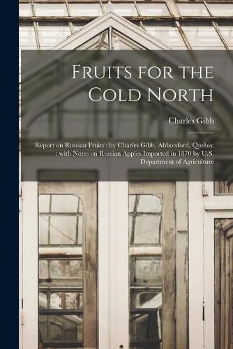 Cover image for Fruits for the Cold North [microform]: Report on Russian Fruits: by Charles Gibb, Abbotsford, Quebec: With Notes on Russian Apples Imported in 1870 by U.S. Department of Agriculture