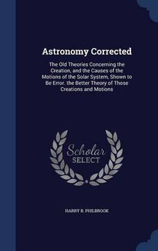 Cover image for Astronomy Corrected: The Old Theories Concerning the Creation, and the Causes of the Motions of the Solar System, Shown to Be Error. the Better Theory of Those Creations and Motions