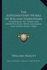 Cover image for The Supplementary Works of William Shakespeare: Comprising His Poems and Doubtful Plays, with Glossarial and Other Notes (1862)