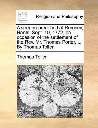 Cover image for A Sermon Preached at Romsey, Hants, Sept. 10, 1772, on Occasion of the Settlement of the REV. Mr. Thomas Porter, ... by Thomas Toller.