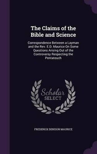 The Claims of the Bible and Science: Correspondence Between a Layman and the REV. E.D. Maurice on Some Questions Arising Out of the Controversy Respecting the Pentateuch