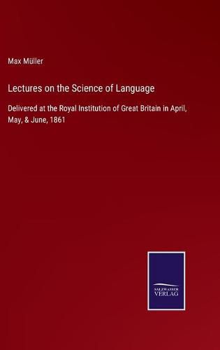 Lectures on the Science of Language: Delivered at the Royal Institution of Great Britain in April, May, & June, 1861