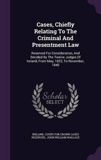 Cover image for Cases, Chiefly Relating to the Criminal and Presentment Law: Reserved for Consideration, and Decided by the Twelve Judges of Ireland, from May, 1822, to November, 1840