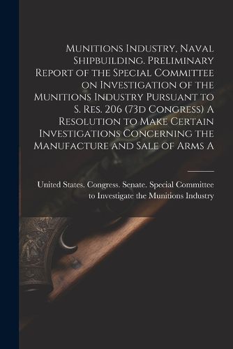 Cover image for Munitions Industry, Naval Shipbuilding. Preliminary Report of the Special Committee on Investigation of the Munitions Industry Pursuant to S. Res. 206 (73d Congress) A Resolution to Make Certain Investigations Concerning the Manufacture and Sale of Arms A