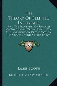 Cover image for The Theory of Elliptic Integrals: And the Properties of Surfaces of the Second Order, Applied to the Investigation of the Motion of a Body Round a Fixed Point (1851)