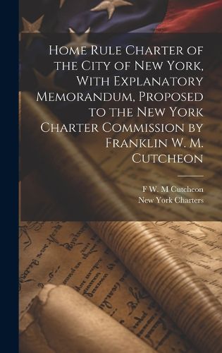 Cover image for Home Rule Charter of the City of New York, With Explanatory Memorandum, Proposed to the New York Charter Commission by Franklin W. M. Cutcheon