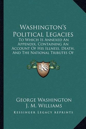 Washington's Political Legacies: To Which Is Annexed an Appendix, Containing an Account of His Illness, Death, and the National Tributes of Respect Paid to His Memory (1800)