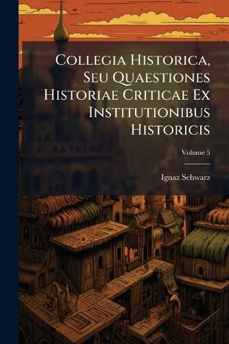 Cover image for Collegia Historica, Seu Quaestiones Historiae Criticae Ex Institutionibus Historicis: In Ordine Ad Dilucidandas Praecipuas Quasque Difficultates Extractae: Atque Accommoda Methodo Pro Studio Academico, Praesertim Catholico, Propositae, Volume 5...