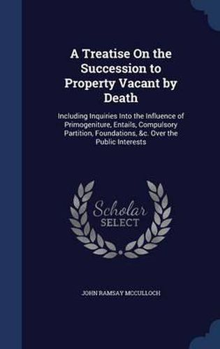 A Treatise on the Succession to Property Vacant by Death: Including Inquiries Into the Influence of Primogeniture, Entails, Compulsory Partition, Foundations, &c. Over the Public Interests