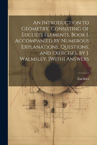 An Introduction to Geometry, Consisting of Euclid's Elements, Book I, Accompanied by Numerous Explanations, Questions, and Exercises, by J. Walmsley. [With] Answers