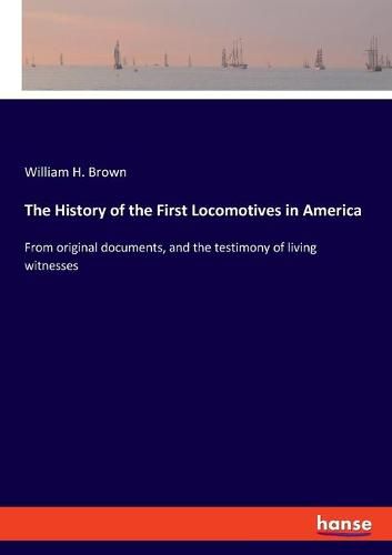 Cover image for The History of the First Locomotives in America: From original documents, and the testimony of living witnesses