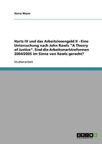 Cover image for Hartz IV und das Arbeitslosengeld II. Eine Untersuchung nach John Rawls A Theory of Justice: Sind die Arbeitsmarktreformen 2004/2005 im Sinne von Rawls gerecht?