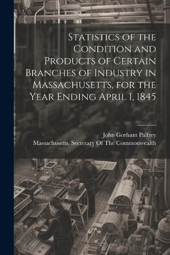 Cover image for Statistics of the Condition and Products of Certain Branches of Industry in Massachusetts, for the Year Ending April 1, 1845