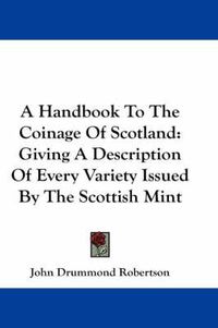 Cover image for A Handbook To The Coinage Of Scotland: Giving A Description Of Every Variety Issued By The Scottish Mint