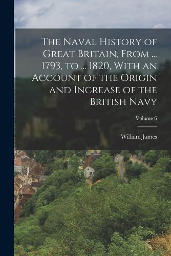 Cover image for The Naval History of Great Britain, From ... 1793, to ... 1820, With an Account of the Origin and Increase of the British Navy; Volume 6