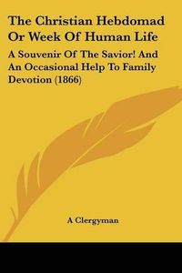 Cover image for The Christian Hebdomad or Week of Human Life: A Souvenir of the Savior! and an Occasional Help to Family Devotion (1866)