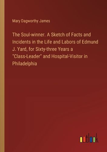 The Soul-winner. A Sketch of Facts and Incidents in the Life and Labors of Edmund J. Yard, for Sixty-three Years a "Class-Leader" and Hospital-Visitor in Philadelphia