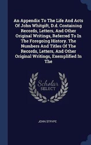 An Appendix to the Life and Acts of John Whitgift, D.D. Containing Records, Letters, and Other Original Writings, Referred to in the Foregoing History. the Numbers and Titles of the Records, Letters, and Other Original Writings, Exemplified in the