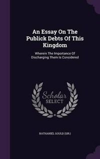 Cover image for An Essay on the Publick Debts of This Kingdom: Wherein the Importance of Discharging Them Is Considered