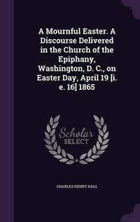 Cover image for A Mournful Easter. a Discourse Delivered in the Church of the Epiphany, Washington, D. C., on Easter Day, April 19 [I. E. 16] 1865