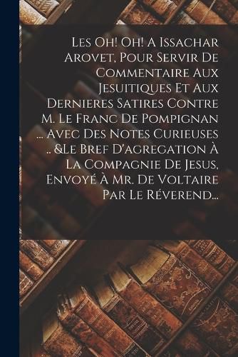 Cover image for Les Oh! Oh! A Issachar Arovet, Pour Servir De Commentaire Aux Jesuitiques Et Aux Dernieres Satires Contre M. Le Franc De Pompignan ... Avec Des Notes Curieuses .. &le Bref D'agregation A La Compagnie De Jesus, Envoye A Mr. De Voltaire Par Le Reverend...