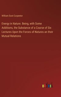 Cover image for Energy in Nature. Being, with Some Additions, the Substance of a Course of Six Lectures Upon the Forces of Natures an their Mutual Relations