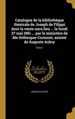 Cover image for Catalogue de la bibliotheque theatrale de Joseph de Filippi dont la vente aura lieu ... le lundi 27 mai 1861 ... par le ministere de Me Delbergue-Cormont, assiste de Auguste Aubry; Tome 1