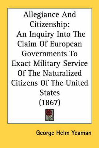 Cover image for Allegiance and Citizenship: An Inquiry Into the Claim of European Governments to Exact Military Service of the Naturalized Citizens of the United States (1867)