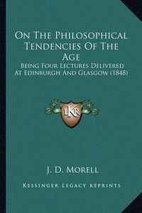 Cover image for On the Philosophical Tendencies of the Age: Being Four Lectures Delivered at Edinburgh and Glasgow (1848)