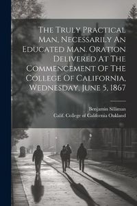 Cover image for The Truly Practical Man, Necessarily An Educated Man. Oration Delivered At The Commencement Of The College Of California, Wednesday, June 5, 1867